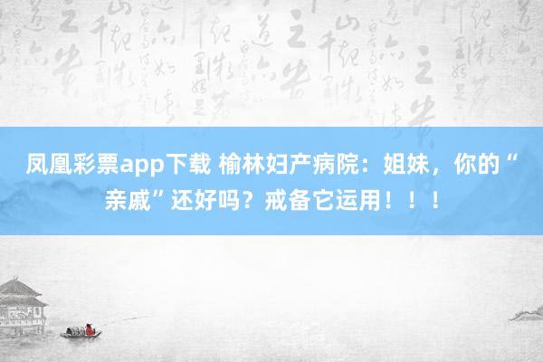凤凰彩票app下载 榆林妇产病院：姐妹，你的“亲戚”还好吗？戒备它运用！！！