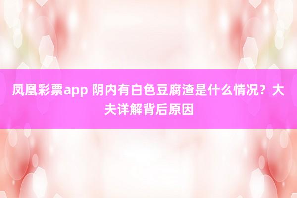 凤凰彩票app 阴内有白色豆腐渣是什么情况？大夫详解背后原因