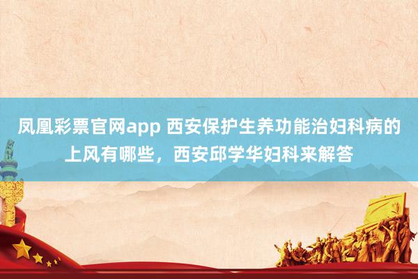凤凰彩票官网app 西安保护生养功能治妇科病的上风有哪些，西安邱学华妇科来解答