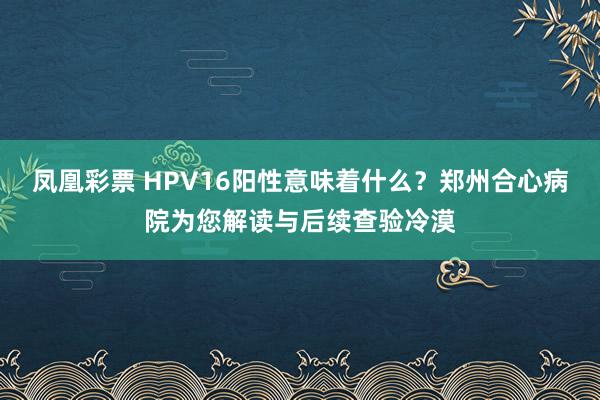 凤凰彩票 HPV16阳性意味着什么？郑州合心病院为您解读与后续查验冷漠