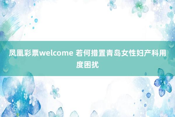 凤凰彩票welcome 若何措置青岛女性妇产科用度困扰