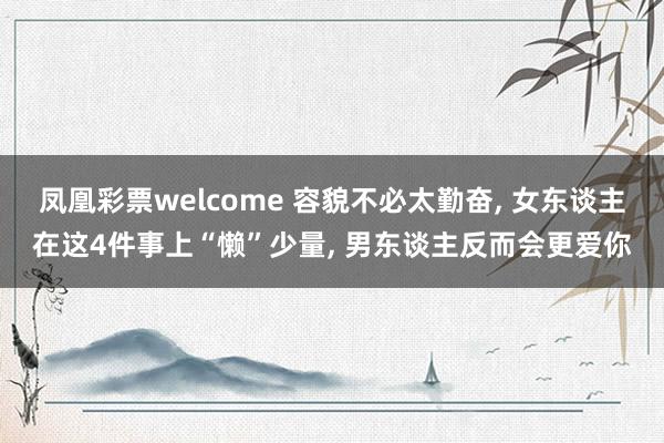 凤凰彩票welcome 容貌不必太勤奋， 女东谈主在这4件事上“懒”少量， 男东谈主反而会更爱你