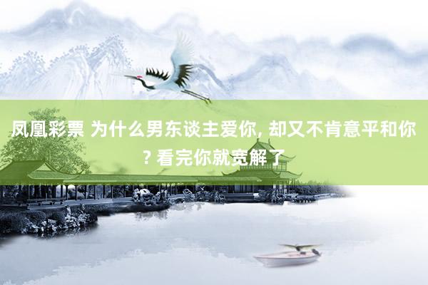 凤凰彩票 为什么男东谈主爱你， 却又不肯意平和你? 看完你就宽解了