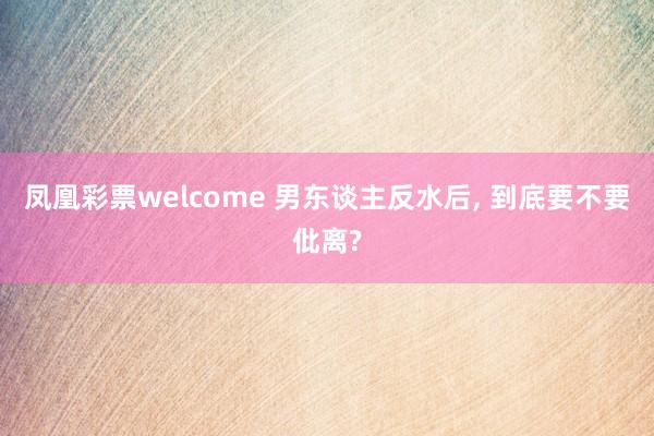凤凰彩票welcome 男东谈主反水后， 到底要不要仳离?