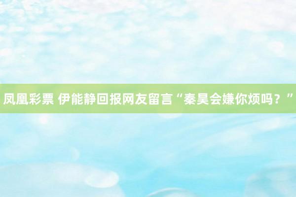 凤凰彩票 伊能静回报网友留言“秦昊会嫌你烦吗？”