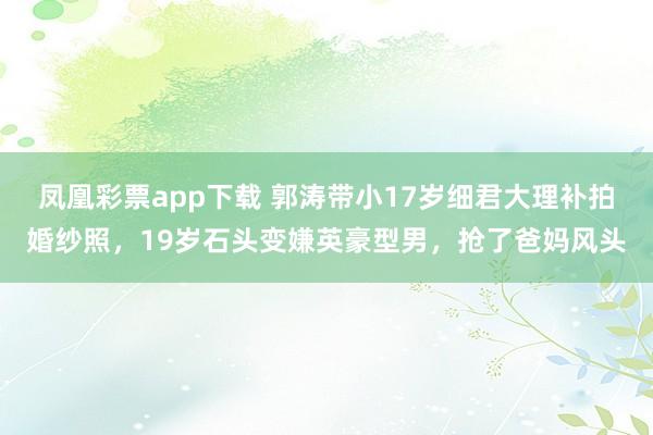 凤凰彩票app下载 郭涛带小17岁细君大理补拍婚纱照，19岁石头变嫌英豪型男，抢了爸妈风头