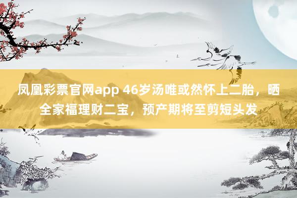 凤凰彩票官网app 46岁汤唯或然怀上二胎，晒全家福理财二宝，预产期将至剪短头发
