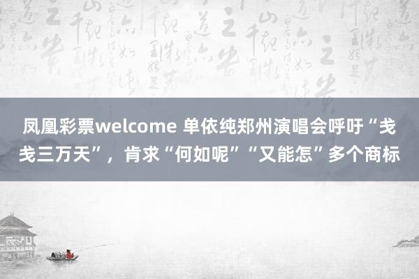 凤凰彩票welcome 单依纯郑州演唱会呼吁“戋戋三万天”，肯求“何如呢”“又能怎”多个商标