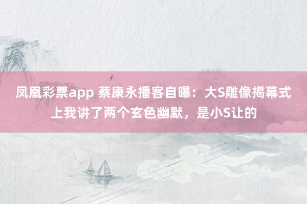 凤凰彩票app 蔡康永播客自曝：大S雕像揭幕式上我讲了两个玄色幽默，是小S让的