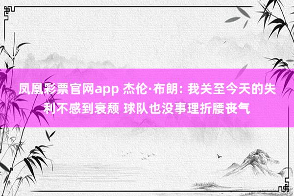 凤凰彩票官网app 杰伦·布朗: 我关至今天的失利不感到衰颓 球队也没事理折腰丧气