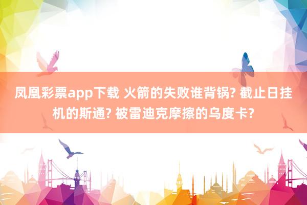 凤凰彩票app下载 火箭的失败谁背锅? 截止日挂机的斯通? 被雷迪克摩擦的乌度卡?