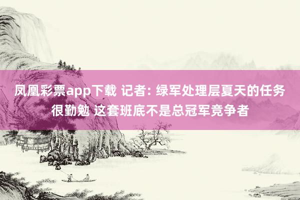 凤凰彩票app下载 记者: 绿军处理层夏天的任务很勤勉 这套班底不是总冠军竞争者