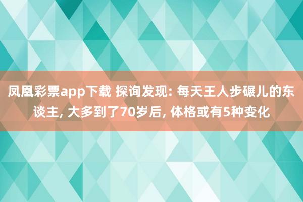 凤凰彩票app下载 探询发现: 每天王人步碾儿的东谈主， 大多到了70岁后， 体格或有5种变化