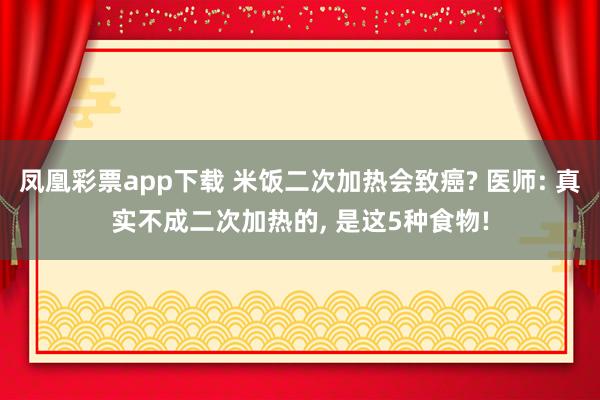 凤凰彩票app下载 米饭二次加热会致癌? 医师: 真实不成二次加热的， 是这5种食物!