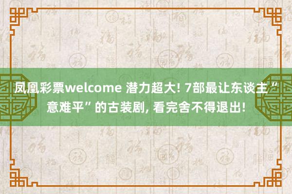 凤凰彩票welcome 潜力超大! 7部最让东谈主“意难平”的古装剧， 看完舍不得退出!