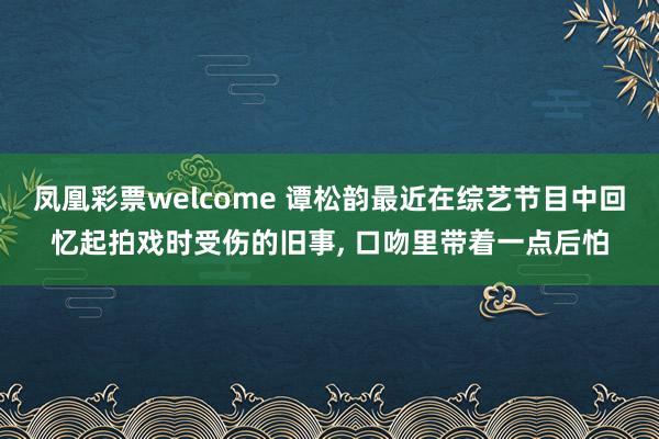 凤凰彩票welcome 谭松韵最近在综艺节目中回忆起拍戏时受伤的旧事, 口吻里带着一点后怕
