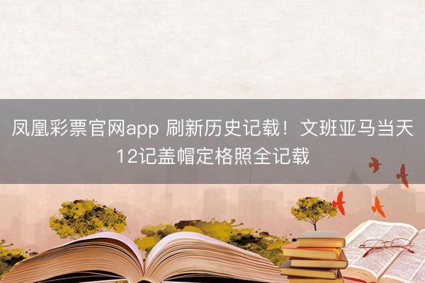 凤凰彩票官网app 刷新历史记载！文班亚马当天12记盖帽定格照全记载