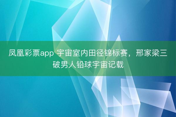 凤凰彩票app 宇宙室内田径锦标赛，邢家梁三破男人铅球宇宙记载