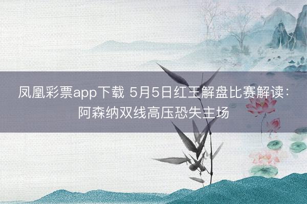 凤凰彩票app下载 5月5日红王解盘比赛解读：阿森纳双线高压恐失主场