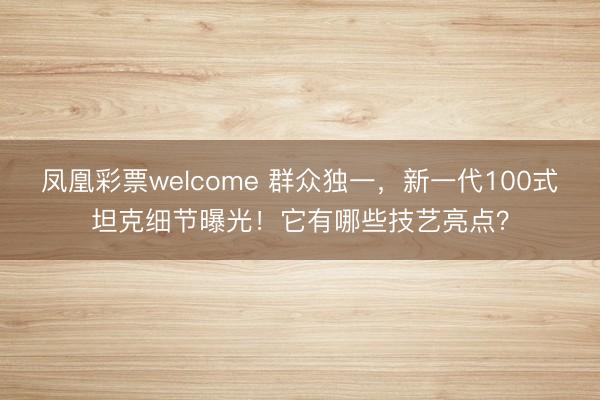 凤凰彩票welcome 群众独一，新一代100式坦克细节曝光！它有哪些技艺亮点？