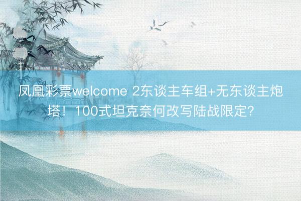 凤凰彩票welcome 2东谈主车组+无东谈主炮塔！100式坦克奈何改写陆战限定？
