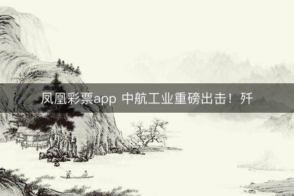 凤凰彩票app 中航工业重磅出击！歼