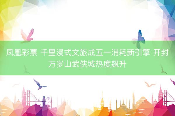 凤凰彩票 千里浸式文旅成五一消耗新引擎 开封万岁山武侠城热度飙升