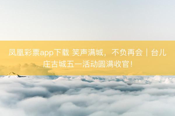 凤凰彩票app下载 笑声满城，不负再会｜台儿庄古城五一活动圆满收官！