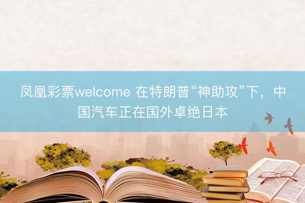 凤凰彩票welcome 在特朗普“神助攻”下，中国汽车正在国外卓绝日本