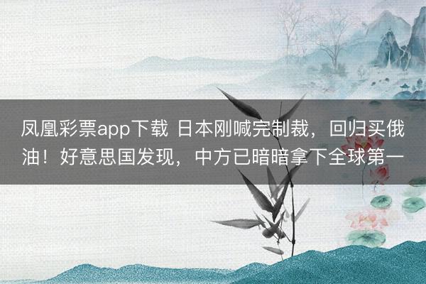 凤凰彩票app下载 日本刚喊完制裁，回归买俄油！好意思国发现，中方已暗暗拿下全球第一