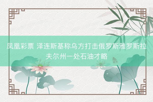 凤凰彩票 泽连斯基称乌方打击俄罗斯雅罗斯拉夫尔州一处石油才略