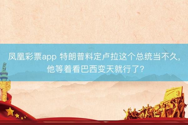 凤凰彩票app 特朗普料定卢拉这个总统当不久， 他等着看巴西变天就行了?
